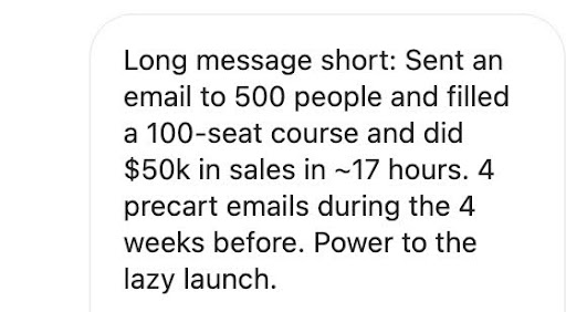 "Long message short: Sent an email to 500 people and filled a 100-seat course and did $50k in sales in ~17 hours. 4 precart emails during the 4 weeks before. Power to the lazy launch."